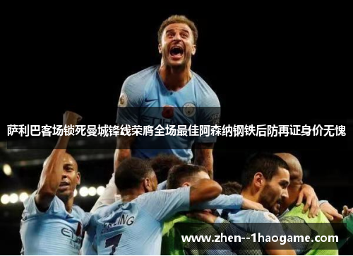 萨利巴客场锁死曼城锋线荣膺全场最佳阿森纳钢铁后防再证身价无愧